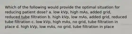 Which of the following would provide the optimal situation for reducing patient dose? a. low kVp, high mAs, added grid, reduced tube filtration b. high kVp, low mAs, added grid, reduced tube filtration c. low kVp, high mAs, no grid, tube filtration in place d. high kVp, low mAs, no grid, tube filtration in place