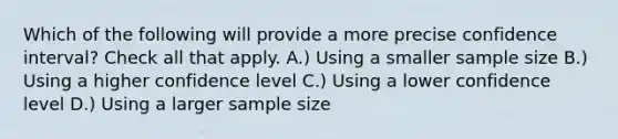 Which of the following will provide a more precise confidence interval? Check all that apply. A.) Using a smaller sample size B.) Using a higher confidence level C.) Using a lower confidence level D.) Using a larger sample size