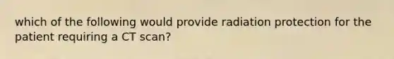 which of the following would provide radiation protection for the patient requiring a CT scan?