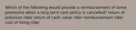 Which of the following would provide a reimbursement of some premiums when a long term care policy is cancelled? return of premium rider return of cash value rider reimbursement rider cost of living rider