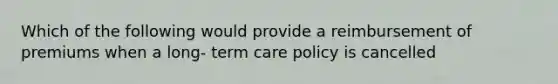 Which of the following would provide a reimbursement of premiums when a long- term care policy is cancelled