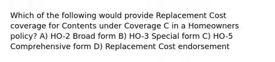 Which of the following would provide Replacement Cost coverage for Contents under Coverage C in a Homeowners policy? A) HO-2 Broad form B) HO-3 Special form C) HO-5 Comprehensive form D) Replacement Cost endorsement