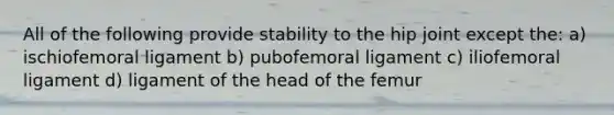 All of the following provide stability to the hip joint except the: a) ischiofemoral ligament b) pubofemoral ligament c) iliofemoral ligament d) ligament of the head of the femur