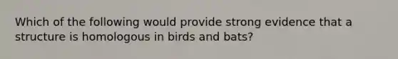 Which of the following would provide strong evidence that a structure is homologous in birds and bats?