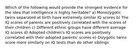 Which of the following would provide the strongest evidence for the idea that intelligence is highly heritable? a) Monozygotic twins separated at birth have extremely similar IQ scores b) The IQ scores of parents are positively correlated with the scores of their children c) Different ethnic groups have different average IQ scores d) Adopted children's IQ scores are positively correlated with their adopted parents' scores e) Dizygotic twins score more similarly on IQ tests than do other siblings