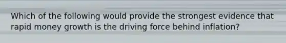 Which of the following would provide the strongest evidence that rapid money growth is the driving force behind inflation?
