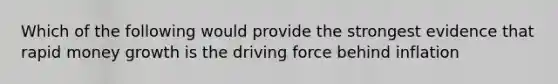 Which of the following would provide the strongest evidence that rapid money growth is the driving force behind inflation