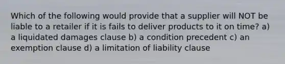 Which of the following would provide that a supplier will NOT be liable to a retailer if it is fails to deliver products to it on time? a) a liquidated damages clause b) a condition precedent c) an exemption clause d) a limitation of liability clause