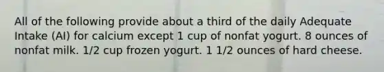 All of the following provide about a third of the daily Adequate Intake (AI) for calcium except 1 cup of nonfat yogurt. 8 ounces of nonfat milk. 1/2 cup frozen yogurt. 1 1/2 ounces of hard cheese.