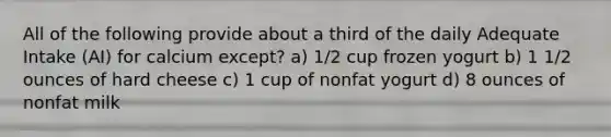 All of the following provide about a third of the daily Adequate Intake (AI) for calcium except? a) 1/2 cup frozen yogurt b) 1 1/2 ounces of hard cheese c) 1 cup of nonfat yogurt d) 8 ounces of nonfat milk