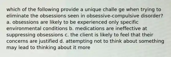 which of the following provide a unique challe ge when trying to eliminate the obsessions seen in obsessive-compulsive disorder? a. obsessions are likely to be experienced only specific environmental conditions b. medications are ineffective at suppressing obsessions c. the client is likely to feel that their concerns are justified d. attempting not to think about something may lead to thinking about it more