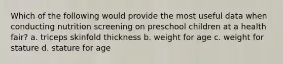 Which of the following would provide the most useful data when conducting nutrition screening on preschool children at a health fair? a. triceps skinfold thickness b. weight for age c. weight for stature d. stature for age