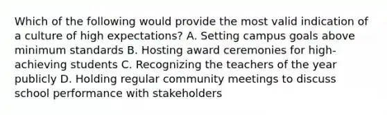 Which of the following would provide the most valid indication of a culture of high expectations? A. Setting campus goals above minimum standards B. Hosting award ceremonies for high-achieving students C. Recognizing the teachers of the year publicly D. Holding regular community meetings to discuss school performance with stakeholders