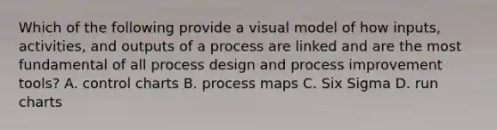 Which of the following provide a visual model of how inputs, activities, and outputs of a process are linked and are the most fundamental of all process design and process improvement tools? A. control charts B. process maps C. Six Sigma D. run charts