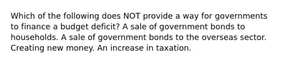 Which of the following does NOT provide a way for governments to finance a budget deficit? A sale of government bonds to households. A sale of government bonds to the overseas sector. Creating new money. An increase in taxation.