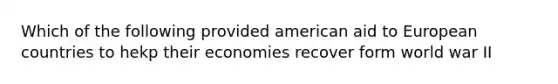 Which of the following provided american aid to European countries to hekp their economies recover form world war II