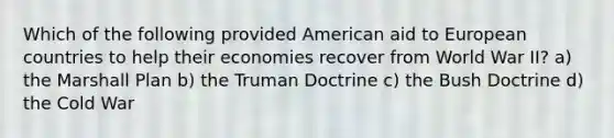 Which of the following provided American aid to European countries to help their economies recover from World War II? a) the Marshall Plan b) the Truman Doctrine c) the Bush Doctrine d) the Cold War