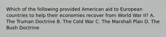 Which of the following provided American aid to European countries to help their economies recover from World War II? A. The Truman Doctrine B. The Cold War C. The Marshall Plan D. The Bush Doctrine