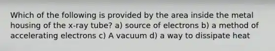 Which of the following is provided by the area inside the metal housing of the x-ray tube? a) source of electrons b) a method of accelerating electrons c) A vacuum d) a way to dissipate heat