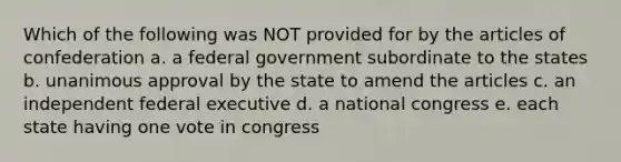 Which of the following was NOT provided for by the articles of confederation a. a federal government subordinate to the states b. unanimous approval by the state to amend the articles c. an independent federal executive d. a national congress e. each state having one vote in congress