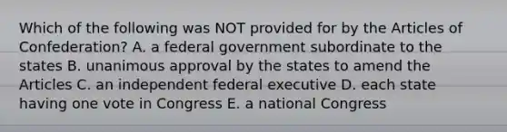 Which of the following was NOT provided for by the Articles of Confederation? A. a federal government subordinate to the states B. unanimous approval by the states to amend the Articles C. an independent federal executive D. each state having one vote in Congress E. a national Congress