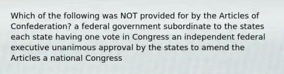 Which of the following was NOT provided for by the Articles of Confederation? a federal government subordinate to the states each state having one vote in Congress an independent federal executive unanimous approval by the states to amend the Articles a national Congress