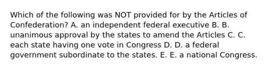 Which of the following was NOT provided for by the Articles of Confederation? A. an independent federal executive B. B. unanimous approval by the states to amend the Articles C. C. each state having one vote in Congress D. D. a federal government subordinate to the states. E. E. a national Congress.