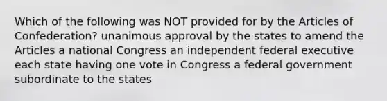 Which of the following was NOT provided for by the Articles of Confederation? unanimous approval by the states to amend the Articles a national Congress an independent federal executive each state having one vote in Congress a federal government subordinate to the states