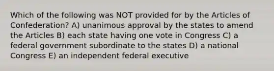 Which of the following was NOT provided for by the Articles of Confederation? A) unanimous approval by the states to amend the Articles B) each state having one vote in Congress C) a federal government subordinate to the states D) a national Congress E) an independent federal executive