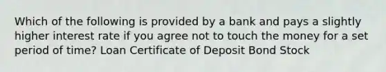 Which of the following is provided by a bank and pays a slightly higher interest rate if you agree not to touch the money for a set period of time? Loan Certificate of Deposit Bond Stock