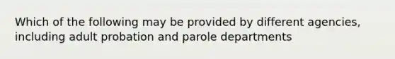 Which of the following may be provided by different agencies, including adult probation and parole departments