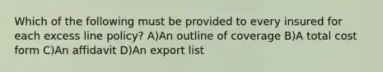 Which of the following must be provided to every insured for each excess line policy? A)An outline of coverage B)A total cost form C)An affidavit D)An export list