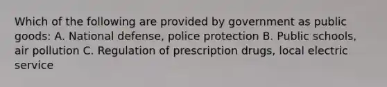 Which of the following are provided by government as public goods: A. National defense, police protection B. Public schools, air pollution C. Regulation of prescription drugs, local electric service