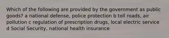 Which of the following are provided by the government as public goods? a national defense, police protection b toll roads, air pollution c regulation of prescription drugs, local electric service d Social Security, national health insurance