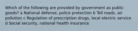 Which of the following are provided by government as public goods? a National defense, police protection b Toll roads, air pollution c Regulation of prescription drugs, local electric service d Social security, national health insurance