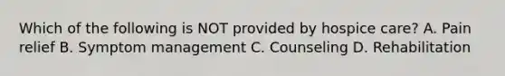 Which of the following is NOT provided by hospice care? A. Pain relief B. Symptom management C. Counseling D. Rehabilitation