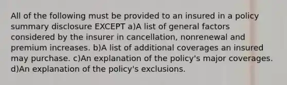 All of the following must be provided to an insured in a policy summary disclosure EXCEPT a)A list of general factors considered by the insurer in cancellation, nonrenewal and premium increases. b)A list of additional coverages an insured may purchase. c)An explanation of the policy's major coverages. d)An explanation of the policy's exclusions.