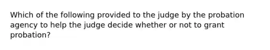 Which of the following provided to the judge by the probation agency to help the judge decide whether or not to grant probation?