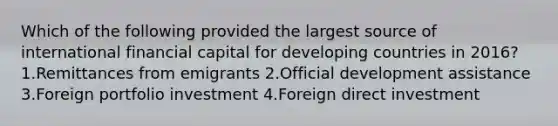 Which of the following provided the largest source of international financial capital for developing countries in 2016? 1.Remittances from emigrants 2.Official development assistance 3.Foreign portfolio investment 4.Foreign direct investment