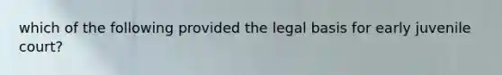 which of the following provided the legal basis for early juvenile court?