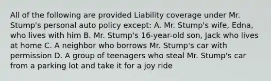 All of the following are provided Liability coverage under Mr. Stump's personal auto policy except: A. Mr. Stump's wife, Edna, who lives with him B. Mr. Stump's 16-year-old son, Jack who lives at home C. A neighbor who borrows Mr. Stump's car with permission D. A group of teenagers who steal Mr. Stump's car from a parking lot and take it for a joy ride