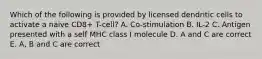 Which of the following is provided by licensed dendritic cells to activate a naive CD8+ T-cell? A. Co-stimulation B. IL-2 C. Antigen presented with a self MHC class I molecule D. A and C are correct E. A, B and C are correct