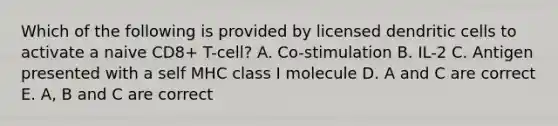 Which of the following is provided by licensed dendritic cells to activate a naive CD8+ T-cell? A. Co-stimulation B. IL-2 C. Antigen presented with a self MHC class I molecule D. A and C are correct E. A, B and C are correct