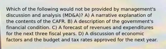 Which of the following would not be provided by management's discussion and analysis (MD&A)? A) A narrative explanation of the contents of the CAFR. B) A description of the government's financial condition. C) A forecast of revenues and expenditures for the next three fiscal years. D) A discussion of economic factors and the budget and tax rates approved for the next year.