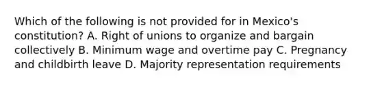 Which of the following is not provided for in Mexico's constitution? A. Right of unions to organize and bargain collectively B. Minimum wage and overtime pay C. Pregnancy and childbirth leave D. Majority representation requirements