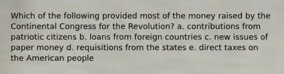 Which of the following provided most of the money raised by the Continental Congress for the Revolution? a. contributions from patriotic citizens b. loans from foreign countries c. new issues of paper money d. requisitions from the states e. direct taxes on the American people