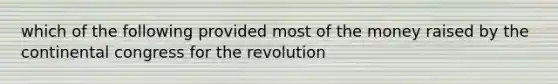 which of the following provided most of the money raised by the continental congress for the revolution