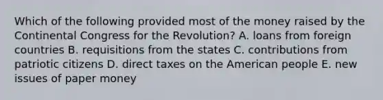 Which of the following provided most of the money raised by the Continental Congress for the Revolution? A. loans from foreign countries B. requisitions from the states C. contributions from patriotic citizens D. direct taxes on the American people E. new issues of paper money