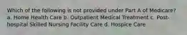 Which of the following is not provided under Part A of Medicare? a. Home Health Care b. Outpatient Medical Treatment c. Post-hospital Skilled Nursing Facility Care d. Hospice Care