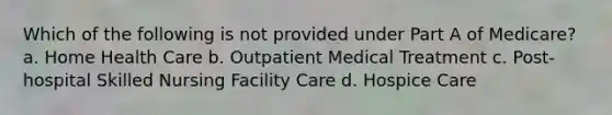 Which of the following is not provided under Part A of Medicare? a. Home Health Care b. Outpatient Medical Treatment c. Post-hospital Skilled Nursing Facility Care d. Hospice Care